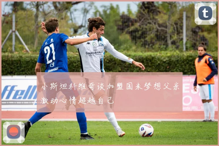 小斯坦科维奇谈加盟国米梦想父亲激动心情超越自己