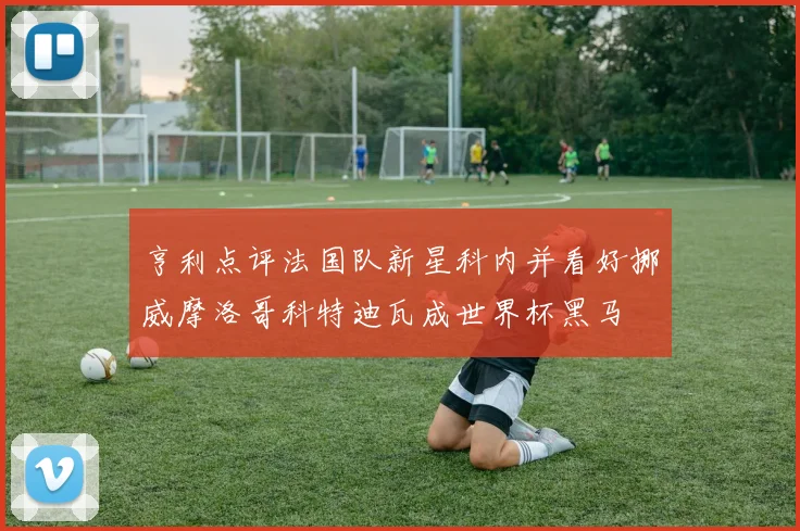 亨利点评法国队新星科内并看好挪威摩洛哥科特迪瓦成世界杯黑马