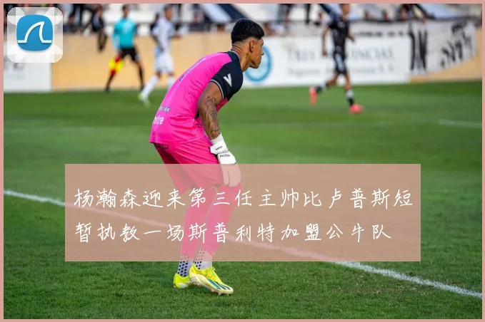 杨瀚森迎来第三任主帅比卢普斯短暂执教一场斯普利特加盟公牛队