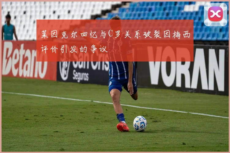 莱因克尔回忆与C罗关系破裂因梅西评价引发的争议