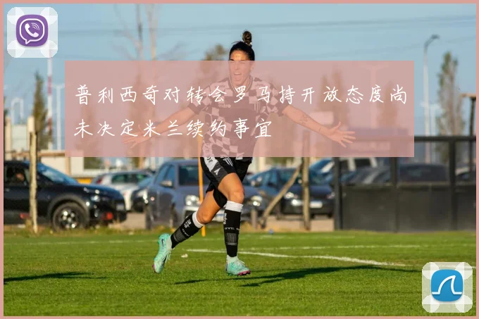 普利西奇对转会罗马持开放态度尚未决定米兰续约事宜
