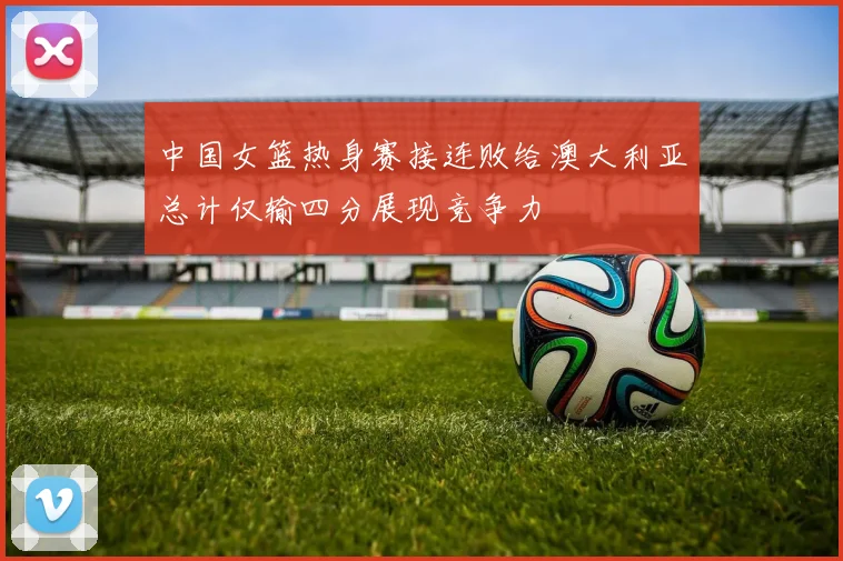 中国女篮热身赛接连败给澳大利亚总计仅输四分展现竞争力