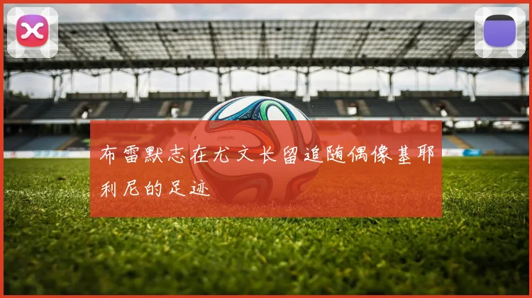 布雷默志在尤文长留追随偶像基耶利尼的足迹