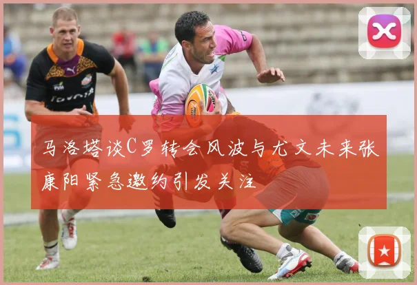马洛塔谈C罗转会风波与尤文未来张康阳紧急邀约引发关注
