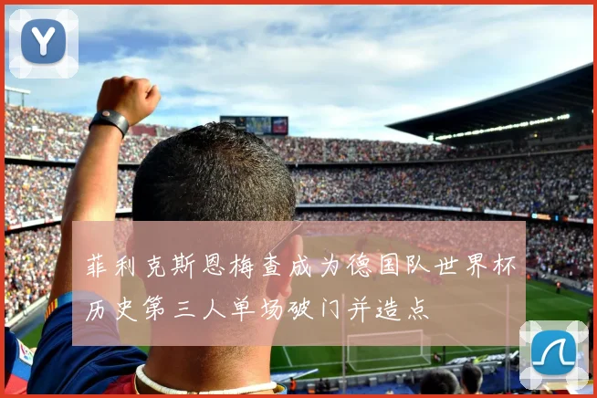 菲利克斯恩梅查成为德国队世界杯历史第三人单场破门并造点