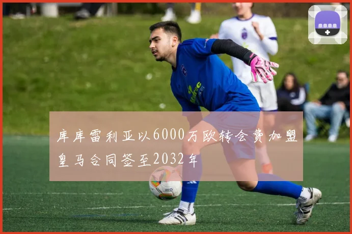 库库雷利亚以6000万欧转会费加盟皇马合同签至2032年