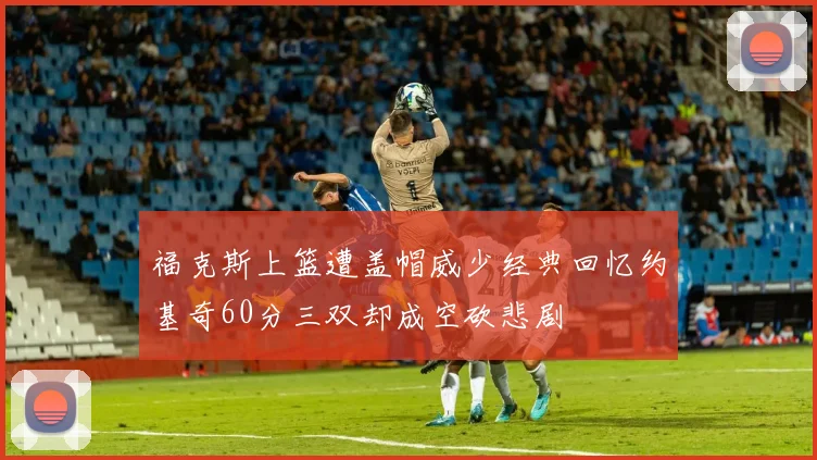 福克斯上篮遭盖帽威少经典回忆约基奇60分三双却成空砍悲剧