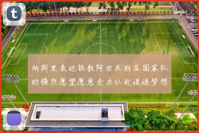 纳斯里表达执教阿尔及利亚国家队的强烈愿望愿意全力以赴追逐梦想