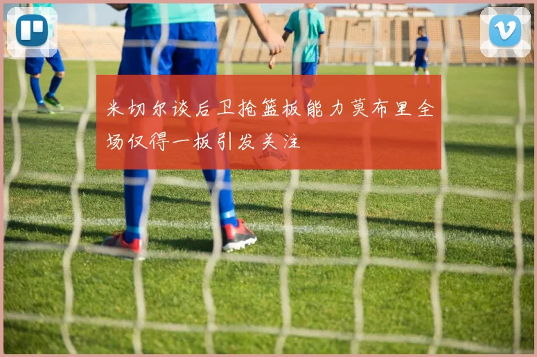 米切尔谈后卫抢篮板能力莫布里全场仅得一板引发关注