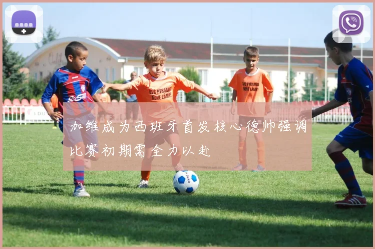 加维成为西班牙首发核心德帅强调比赛初期需全力以赴