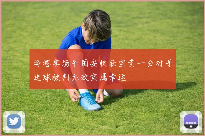 海港客场平国安收获宝贵一分对手进球被判无效实属幸运