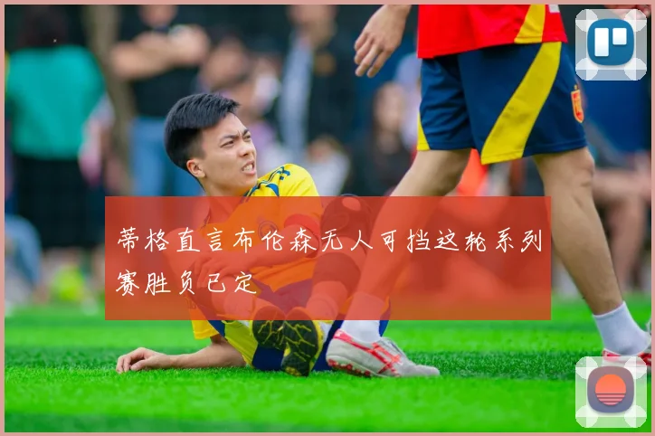 蒂格直言布伦森无人可挡这轮系列赛胜负已定