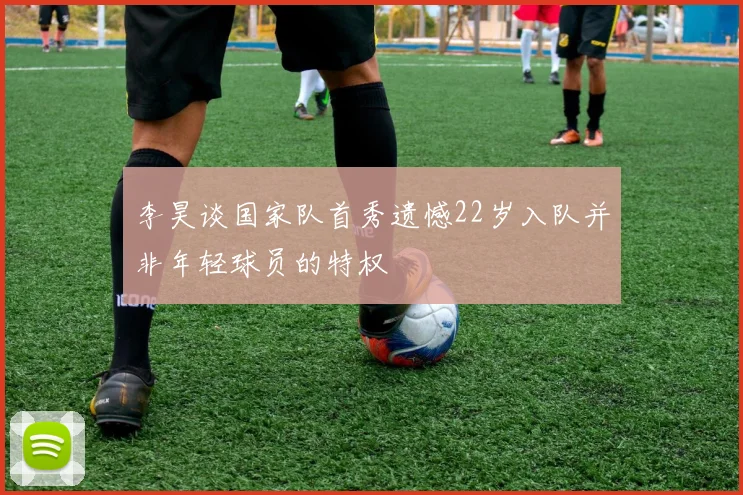 李昊谈国家队首秀遗憾22岁入队并非年轻球员的特权