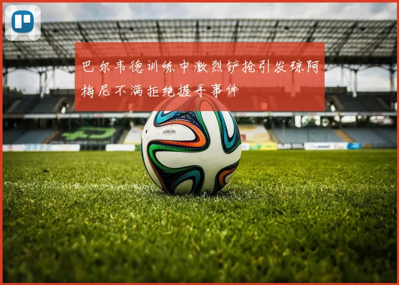 巴尔韦德训练中激烈铲抢引发琼阿梅尼不满拒绝握手事件